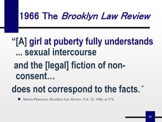 48
“[A] girl at puberty fully understands
... sexual intercourse
and the [legal] fiction of non-
consent…
does not correspond to the facts. “
 Morris Ploscowe, Brooklyn Law Review, Vol. 32, 1966, at 274.
1966 The Brooklyn Law Review
 
