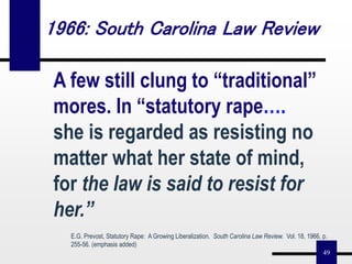 49
A few still clung to “traditional”
mores. In “statutory rape….
she is regarded as resisting no
matter what her state of mind,
for the law is said to resist for
her.”
E.G. Prevost, Statutory Rape: A Growing Liberalization. South Carolina Law Review. Vol. 18, 1966, p.
255-56. (emphasis added)
1966: South Carolina Law Review
 