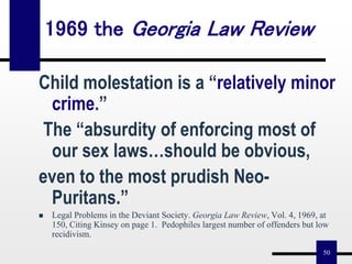 50
Child molestation is a “relatively minor
crime.”
The “absurdity of enforcing most of
our sex laws…should be obvious,
even to the most prudish Neo-
Puritans.”
 Legal Problems in the Deviant Society. Georgia Law Review, Vol. 4, 1969, at
150, Citing Kinsey on page 1. Pedophiles largest number of offenders but low
recidivism.
1969 the Georgia Law Review
 