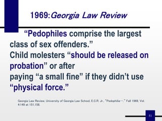 51
“Pedophiles comprise the largest
class of sex offenders.”
Child molesters “should be released on
probation” or after
paying “a small fine” if they didn’t use
“physical force.”
Georgia Law Review, University of Georgia Law School, E.C.R. Jr., “Pedophilia…,” Fall 1969, Vol.
4:149 at 151,158.
1969:Georgia Law Review
 