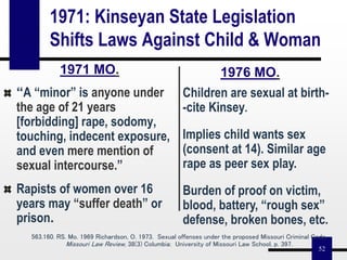 52
1971: Kinseyan State Legislation
Shifts Laws Against Child & Woman
1971 MO.
“A “minor” is anyone under
the age of 21 years
[forbidding] rape, sodomy,
touching, indecent exposure,
and even mere mention of
sexual intercourse.”
Rapists of women over 16
years may “suffer death” or
prison.
Children are sexual at birth-
-cite Kinsey.
Implies child wants sex
(consent at 14). Similar age
rape as peer sex play.
Burden of proof on victim,
blood, battery, “rough sex”
defense, broken bones, etc.
563.160. RS. Mo. 1969 Richardson, O. 1973. Sexual offenses under the proposed Missouri Criminal Code.
Missouri Law Review, 38(3) Columbia: University of Missouri Law School, p. 397.
1976 MO.
 
