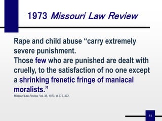 54
Rape and child abuse “carry extremely
severe punishment.
Those few who are punished are dealt with
cruelly, to the satisfaction of no one except
a shrinking frenetic fringe of maniacal
moralists.”
Missouri Law Review, Vol. 38, 1973, at 372, 372.
1973 Missouri Law Review
 
