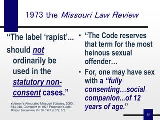 55
“The label ‘rapist’...
should not
ordinarily be
used in the
statutory non-
consent cases.”
• “The Code reserves
that term for the most
heinous sexual
offender…
• For, one may have sex
with a “fully
consenting…social
companion...of 12
years of age.”
1973 the Missouri Law Review
Vernon's Annotated Missouri Statutes, 2000,
544.040, Comment to 1973 Proposed Code.
Missouri Law Review, Vol. 38, 1973, at 372, 372.
 