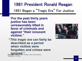 58
1981 President Ronald Reagan
1951 Began a “Tragic Era” For Justice
“For the past thirty years
justice has been
unreasonably tilted in
favor of criminals and
against “their innocent
victims.”
“This tragic era can fairly be
described as a period
when victims were
forgotten and crimes were
ignored.”(Emphasis added)(1981, Preface to the Crime Victims’
Handbook, U.S. DoJ)
 