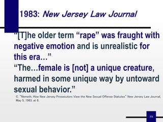 59
“[T]he older term “rape” was fraught with
negative emotion and is unrealistic for
this era…”
“The…female is [not] a unique creature,
harmed in some unique way by untoward
sexual behavior.”
C. “Nemeth, How New Jersey Prosecutors View the New Sexual Offense Statutes” New Jersey Law Journal,
May 5, 1983, at 6.
1983: New Jersey Law Journal
 