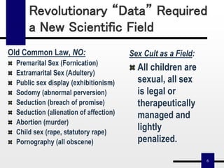 6
Revolutionary “Data” Required
a New Scientific Field
Old Common Law, NO:
Premarital Sex (Fornication)
Extramarital Sex (Adultery)
Public sex display (exhibitionism)
Sodomy (abnormal perversion)
Seduction (breach of promise)
Seduction (alienation of affection)
Abortion (murder)
Child sex (rape, statutory rape)
Pornography (all obscene)
Sex Cult as a Field:
All children are
sexual, all sex
is legal or
therapeutically
managed and
lightly
penalized.
 