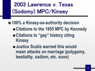 60
2003 Lawrence v. Texas
(Sodomy) MPC/Kinsey
100% a Kinsey-as-authority decision
Citations to the 1955 MPC by Kennedy
Citations to “gay” history citing
Kinsey
Justice Scalia warned this would
mean attacks on marriage (polygamy,
bestiality, sadism, etc. soon)
 