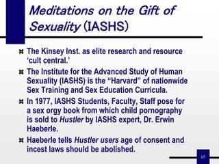 65
Meditations on the Gift of
Sexuality (IASHS)
The Kinsey Inst. as elite research and resource
‘cult central.’
The Institute for the Advanced Study of Human
Sexuality (IASHS) is the “Harvard” of nationwide
Sex Training and Sex Education Curricula.
In 1977, IASHS Students, Faculty, Staff pose for
a sex orgy book from which child pornography
is sold to Hustler by IASHS expert, Dr. Erwin
Haeberle.
Haeberle tells Hustler users age of consent and
incest laws should be abolished.
 