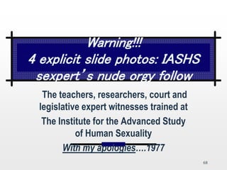 68
Warning!!!
4 explicit slide photos: IASHS
sexpert’s nude orgy follow
The teachers, researchers, court and
legislative expert witnesses trained at
The Institute for the Advanced Study
of Human Sexuality
With my apologies….1977
 