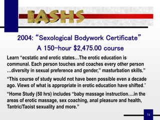 74
2004: “Sexological Bodywork Certificate”
A 150-hour $2,475.00 course
Learn “ecstatic and erotic states…The erotic education is
communal. Each person touches and coaches every other person
…diversity in sexual preference and gender,” masturbation skills.”
“This course of study would not have been possible even a decade
ago. Views of what is appropriate in erotic education have shifted.”
“Home Study (50 hrs) includes “baby massage instruction….in the
areas of erotic massage, sex coaching, anal pleasure and health,
Tantric/Taoist sexuality and more.”
 