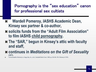 76
Pornography is the “sex education” canon
for professional sex cultists
Wardell Pomeroy, IASHS Academic Dean,
Kinsey sex partner & co-author,
solicits funds from the “Adult Film Association”
to film IASHS child pornography.
The “SAR,” begun in Kinsey’s attic with faculty
and staff,
continues in Meditations on the Gift of Sexuality
(1977).
Commonwealth of Kentucky vs. Happy Day, Inc., et al., Campbell District Court, i1980, pp. 303-304, 783. (February of 1979)
 