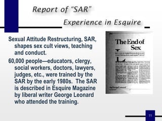 77
Sexual Attitude Restructuring, SAR,
shapes sex cult views, teaching
and conduct.
60,000 people—educators, clergy,
social workers, doctors, lawyers,
judges, etc., were trained by the
SAR by the early 1980s. The SAR
is described in Esquire Magazine
by liberal writer George Leonard
who attended the training.
 