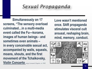 78
Love wasn’t mentioned
once. SAR propaganda
stimulates visceral cult
arousal, reshaping brain,
mind, memory, conduct.
Simultaneously on 17
screens, “The sensory overload
culminated…in a multi-media
event called the Fu—korama,
images of human beings - and
sometimes even animals –
in every conceivable sexual act,
accompanied by wails, squeals,
moans, shouts, and the first
movement of the Tchaikovsky,
Violin Concerto eorge Leonard, Esquire, er 1982
 