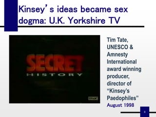 8
Kinsey’s ideas became sex
dogma: U.K. Yorkshire TV
Tim Tate,
UNESCO &
Amnesty
International
award winning
producer,
director of
“Kinsey’s
Paedophiles”
August 1998
 