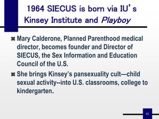 82
1964 SIECUS is born via IU’s
Kinsey Institute and Playboy
Mary Calderone, Planned Parenthood medical
director, becomes founder and Director of
SIECUS, the Sex Information and Education
Council of the U.S.
She brings Kinsey’s pansexuality cult—child
sexual activity--into U.S. classrooms, college to
kindergarten.
 