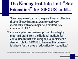83
The Kinsey Institute Left “Sex
Education” for SIECUS to fill...
“Few people realize that the great library collection
of...the Kinsey Institute...was formed very
specifically with one major field omitted: sex
education to fill.”
“Thus we applied and were approved for a highly
important grant from the National Institute for
Mental Health that was designed to implement a
planned role for SIECUS to become the primary
data base for the area of education for sexuality.”
Mary Calderone, writing of the role of SIECUS as a Kinseyan distributor. the SIECUS Report, May-July 1982, p. 6.
 