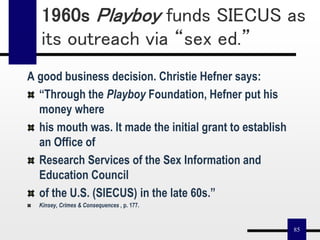 85
A good business decision. Christie Hefner says:
“Through the Playboy Foundation, Hefner put his
money where
his mouth was. It made the initial grant to establish
an Office of
Research Services of the Sex Information and
Education Council
of the U.S. (SIECUS) in the late 60s.”
Kinsey, Crimes & Consequences , p. 177.
1960s Playboy funds SIECUS as
its outreach via “sex ed.”
 