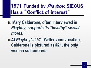 86
1971 Funded by Playboy, SIECUS
Has a “Conflict of Interest”
Mary Calderone, often interviewed in
Playboy, supports its “healthy” sexual
mores.
At Playboy’s 1971 Writers convocation,
Calderone is pictured as #21, the only
woman so honored.
 