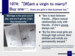 87
1974: “[W]ant a virgin to marry?
Buy one…. there are girls in that business too.”
“Marriage is the price you’ll
pay, and you’ll get the virgin.
Very temporarily.”
“Sex is best between
friends... [H]ave sexual
relationships only with
friends…If she’s young,
always ask.”
“By the time most girls are
through high school, their
abilities and minds are
permanently warped.”
“You’ve Changed the Combination,” Rocky Mt. PP, Distributed by
Family Health Association, Cleveland Ohio. The Juvenile Sexual
Entitlement Model
 