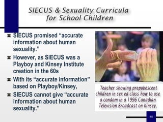 88
SIECUS promised “accurate
information about human
sexuality.”
However, as SIECUS was a
Playboy and Kinsey Institute
creation in the 60s
With its “accurate information”
based on Playboy/Kinsey,
SIECUS cannot give “accurate
information about human
sexuality.”
 