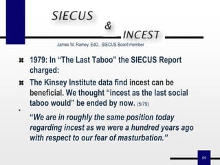89
1979: In “The Last Taboo” the SIECUS Report
charged:
The Kinsey Institute data find incest can be
beneficial. We thought “incest as the last social
taboo would” be ended by now. (5/79)
“We are in roughly the same position today
regarding incest as we were a hundred years ago
with respect to our fear of masturbation.”
James W. Ramey, EdD., SIECUS Board member
 