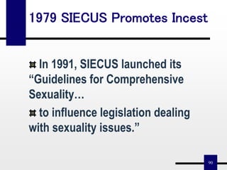 90
1979 SIECUS Promotes Incest
In 1991, SIECUS launched its
“Guidelines for Comprehensive
Sexuality…
to influence legislation dealing
with sexuality issues.”
 