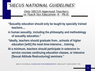 91
“Sexuality education should only be taught by specially trained
teachers....
in human sexuality, including the philosophy and methodology
of sexuality education.”
“Ideally, teachers should graduate from...schools of higher
education [with] the most time-intensive... training.
At a minimum, teachers should participate in extensive in-
service courses continuing education classes, or intensive
[Sexual Attitude Restructuring] seminars.”
SIECUS “NATIONAL GUIDELINES FOR OMPREHENSIVE SEXUALITY EDUCATION” 1991
 