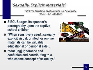 92
SIECUS urges its sponsor’s
pornography upon the captive
school children;
“When sensitively used...sexually
explicit visual, printed, or on-line
materials can be valuable
educational or personal aids...
reduc[ing] ignorance and
confusion and contributing to a
wholesome concept of sexuality.”
 