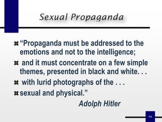 94
“Propaganda must be addressed to the
emotions and not to the intelligence;
and it must concentrate on a few simple
themes, presented in black and white. . .
with lurid photographs of the . . .
sexual and physical.”
Adolph Hitler
 