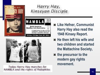 96
Like Hefner, Communist
Harry Hay also read the
1948 Kinsey Report.
He then left his wife and
two children and started
the Mattachine Society,
the precursor to the
modern gay rights
movement.
 
