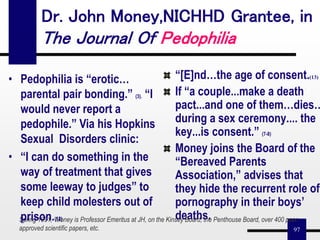 97
Dr. John Money,NICHHD Grantee, in
The Journal Of Pedophilia
“[E]nd…the age of consent.(13)
If “a couple...make a death
pact...and one of them…dies…
during a sex ceremony.... the
key...is consent.” (7-8)
Money joins the Board of the
“Bereaved Parents
Association,” advises that
they hide the recurrent role of
pornography in their boys’
deaths.Spring 1991, Money is Professor Emeritus at JH, on the Kinsey Board, the Penthouse Board, over 400 peer
approved scientific papers, etc.
• Pedophilia is “erotic…
parental pair bonding.” (3). “I
would never report a
pedophile.” Via his Hopkins
Sexual Disorders clinic:
• “I can do something in the
way of treatment that gives
some leeway to judges” to
keep child molesters out of
prison.(12)
 