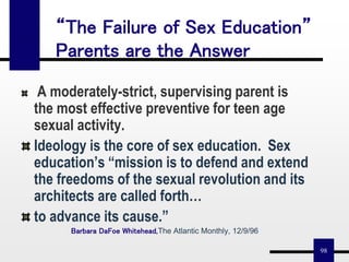 98
A moderately-strict, supervising parent is
the most effective preventive for teen age
sexual activity.
Ideology is the core of sex education. Sex
education’s “mission is to defend and extend
the freedoms of the sexual revolution and its
architects are called forth…
to advance its cause.”
Barbara DaFoe Whitehead,The Atlantic Monthly, 12/9/96
“The Failure of Sex Education”
Parents are the Answer
 