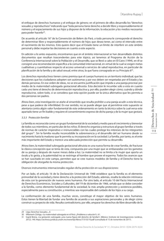 113
Derecho
&
Sociedad
Asociación
Civil
51
Revista Derecho & Sociedad, N° 51, Octubre 2018 / ISSN 2079-3634
| Karolina Rupay |
el enfoque de derechos humanos y el enfoque de género; en el primero de ellos desarrolla los “derechos
sexuales y reproductivos”indicando que“toda persona tiene derecho a decidir libre y responsablemente el
número y el espaciamiento de sus hijos y disponer de la información, la educación y los medios necesarios
para poder hacerlo29
.
De acuerdo al artículo 16° de la Convención de Belem do Pará, a toda persona le corresponde el derecho
de determinar libre y responsablemente el número de hijos que desea tener, así como el intervalo entre
el nacimiento de los mismos. Esto quiere decir que el Estado tiene un límite de interferir en este ámbito
personal y debe respetar las decisiones en cuanto a este aspecto.
En adición a lo antes expuesto, encontramos que en el ámbito internacional se han desarrollado distintos
documentos que resultan trascendentes para este tópico, así tenemos al Programa de Acción de la
Conferencia Internacional sobre la Población y el Desarrollo, que se llevó a cabo en El Cairo (1994), en él se
consignó una recomendación específica a la comunidad internacional, en virtud de la cual se exigen metas
cualitativas y cuantitativas respecto al acceso universal a servicios de salud reproductiva, en particular de
planificación de la familia y de salud sexual, entre otras, la que fuera consagrada en su Principio 830
.
Los derechos reproductivos tienen como premisa que el cuerpo humano es un territorio individual, que las
decisiones que los ciudadanos adopten son autónomas y por eso deben ser respetadas por el Estado y las
demás personas. En ese orden de ideas, no se encuentra justificación que impida a una pareja procrear por
medio de la maternidad subrogada gestacional altruista. Esta decisión le incumbe solo a esta en cuanto
cada uno tiene el derecho de determinación reproductiva y, por ello, pueden elegir cómo, cuándo y dónde
reproducirse, sobre todo, si se considera que esta opción puede ser la única alternativa que les permita a
dos personas ser padres.
Ahora bien, esta investigación se atañe al sinsentido que resulta prohibir a una pareja acudir a esta técnica,
pese a que padece de infertilidad. En ese sentido, no se puede alegar que al permitirse este supuesto se
atentaría contra algún valor fundamental de este ordenamiento en tanto la técnica sobre la cual versa este
apartado tiene un fin loable y requiere el consentimiento expreso de dicha pareja y de la mujer que gestará.
3.3.3 Protección familiar
La familia es reconocida como un grupo fundamental de la sociedad y medio para el crecimiento y bienestar
de todos sus miembros, en particular de los niños. El derecho organiza y estructura al grupo familiar a través
de normas de carácter imperativo e irrenunciables con las cuales protege los intereses de los integrantes
del grupo31
. Sin la familia resulta inconcebible la sobrevivencia y el desarrollo del ser humano desde su
nacimiento hasta la madurez que le permita su incorporación en la sociedad. La familia, por tanto, es el ente
más importante del Estado y merece una adecuada protección que permita su desarrollo.
Ahora bien, la maternidad subrogada gestacional altruista es una nueva forma de crear familia, de fracturar
la clásica concepción que se tenía de esta, compuesta por una mujer que se embarazaba con los gametos
de su pareja y después de nueve meses daba a luz. La maternidad no se limita a la mujer que aporta un
óvulo y lo gesta, y la paternidad no se restringe al hombre que provee el esperma. Todos los avances que
se han suscitado en este campo, permiten que se cree nuevos modelos de familia y el Derecho tiene la
obligación de otorgarles la misma protección.
Diversos instrumentos internacionales regulan dicha protección en sus disposiciones:
Por un lado, el artículo 16 de la Declaración Universal de 1948 establece que la familia es el elemento
primordial de la sociedad y tiene derecho a la protección del Estado, además, resalta la relación intrínseca
de esta con la generación de nuevos seres humanos. Por otro lado, el artículo 10 del Pacto Internacional
de Derechos Económicos, Sociales y Culturales, del 19 de diciembre de 1966, señala que se debe conceder
a la familia, como elemento fundamental de la sociedad, la más amplia protección y asistencia posibles,
especialmente para su constitución, y mientras sea responsable del cuidado de los hijos a su cargo.
La conformación de una familia, muchas veces, constituye el mayor objetivo de los seres humanos.
Estos tienen la libertad de fundar una familia de acuerdo a sus aspiraciones personales y de elegir cómo
construir su proyecto de vida. Resulta contradictorio, por ello, amparar los derechos de libre desarrollo de la
29 Llaja, Derechos Sexuales...,9.
30 Villamarín Zúñiga, «La maternidad subrogada en el Perú: ¿Problema o solución?», 61.
31 Ingrid Brena, «La gestación subrogada ¿una nueva figura del derecho de familia?» (México: Instituto de Investigaciones Jurídicas,
2012), 149, https://archivos.juridicas.unam.mx/www/bjv/libros/7/3155/10.pdf (consultada el 15 de noviembre de 2017).
 
