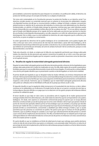 | Derechos Fundamentales |
114
Derecho
&
Sociedad
Asociación
Civil
51
Revista Derecho & Sociedad, N° 51, Octubre 2018 / ISSN 2079-3634
personalidad y autonomía reproductiva para después no considerar, sin justificación válida, el derecho a la
protección familiar porque el concepto de familia no se adapte al tradicional.
Tal como está contemplado en la Constitución peruana, la protección familiar es un derecho social. “Los
derechos sociales poseen un contenido esencial, que se sustenta en el principio de solidaridad y respeto
a la dignidad humana; de allí que su reconocimiento conlleve a obligar al Estado a adoptar una posición
abstencionista en relación de la autonomía del individuo, la misma que está delimitada por los derechos
fundamentales, en adición, el Estado debe otorgar las garantías mínimas para que cada individuo pueda
lograr el desarrollo de su personalidad y la libre elección de sus planes de vida”32
. Es en ese último supuesto
que el Estado está fallando porque al no regular de forma adecuada una técnica que permite la creación
de una familia, la está dejando desamparada y, con ello, expuesta a un sinfín de vulneraciones que podrían
desintegrarla. Esto se debe a que no está tutelando los derechos de cada integrante que la conforma y, de
esta forma, se pone en peligro su conservación.
Se están ignorando los derechos de los padres biológicos al no considerárseles como padres legales del
niño o niña que nace como consecuencia de este tipo de maternidad, a pesar del nexo biológico y de la
voluntad procreacional que determinó que accedan a esta técnica. Así, se está vulnerando la unidad familiar
que debería ser promovida por el Estado, tal como lo señala el artículo 4 de la Constitución, porque se está
desmembrando a una familia.
Toda esta situación, sin duda, se origina por la falta de una regulación pertinente que otorgue adecuada
tutela a los derechos de dos personas que quieren convertirse en padres de un niño o una niña, pero que
no cuentan con mecanismos legales que los amparen cuando se presenten situaciones como las descritas
en el capítulo tercero.
4. Desafíos de regular la maternidad subrogada gestacional altruista  
Regular la maternidad subrogada gestacional altruista demanda grandes esfuerzos de los legisladores para
otorgar adecuada protección a todos los implicados en esta. Por ello, debe regirse de acuerdo a parámetros
limitados para que no sea posible distorsionarla a través de ficciones legales. A continuación se desarrollarán
cinco de los principales desafíos que se presentarán cuando se decida legalizar un hecho de la realidad.
El primer desafío de regularla es que se despejen todas las dudas referidas a la errónea interpretación del
artículo7delaLeyGeneraldeSalud.Deotramanera,seráimposibleprotegerlosderechosconstitucionalesde
los integrantes de la nueva familia que nace, pues seguirían emitiéndose pronunciamientos contradictorios
respecto a este artículo. Asimismo, que se establezca que la maternidad subrogada gestacional altruista
solo podrá ser utilizada ante la infertilidad certificada de la pareja que desee acudir a esta.
El segundo desafío es que la regulación debe enmarcarse en la gratuidad de esta técnica, es decir, deben
centrarse en la solidaridad y en el altruismo. El simple hecho de que en un pacto o contrato de este tipo se
incluya alguna cláusula referida a un pago que no se relacione con los gastos propios del embarazo deberá
ocasionar la nulidad de aquel.
El tercer desafío es que deje en claro cómo se procedería ante la negativa de la madre gestacional de
entregar al bebé al término del embarazo, y de ceder todos los derechos que le corresponderían a los padres
biológicos. Sin duda, este aspecto es sumamente controversial porque la opción que se escoja afectará
derechos constitucionales ya sea de la pareja que recurrió a este método o de la mujer que gestará. Desde el
punto de vista de este apartado, debería primar el nexo biológico que une al bebé y a la pareja que decidió
procrear por medio de esta. La razón es que esta pareja fue la que buscó el embarazo y la mujer que aceptó
portarlo brindó su consentimiento, conociendo a cabalidad que debía entregar al bebé y que su ayuda
permitiría que dos personas se conviertan en padres. No parece justo que se rechace el vínculo genético
existente y que se prefiera otorgar la custodia a una mujer que voluntariamente decidió prestar su vientre
y que conocía de las implicancias de esta técnica. Por ello, es fundamental que se estipule que la mujer que
subrogará deberá ser informada de todas las consecuencias de portar un embarazo con estas características
antes de aceptar prestar su ayuda.
El cuarto desafío es que se establezca un límite de edad para la mujer que subroga, pues podría atentarse
contra la vida de esta al permitirse que geste un embarazo a una avanzada edad. Asimismo, se reduciría el
porcentaje de éxito de la implantación y del término del embarazo porque la edad es un factor determinante
para el éxito de este.
32 Villamarín Zúñiga, «La maternidad subrogada en el Perú: ¿Problema o solución?», 54.
 
