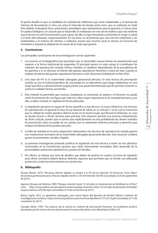 115
Derecho
&
Sociedad
Asociación
Civil
51
Revista Derecho & Sociedad, N° 51, Octubre 2018 / ISSN 2079-3634
| Karolina Rupay |
El quinto desafío es que se establezca la cantidad de embriones que serán implantados y el número de
intentos de fecundación in vitro, así como el intervalo de tiempo entre estos, que se realizarán en total.
Esto debido al desgaste físico, emocional y psicológico que representaría para la gestante, e incluso para
los padres biológicos, en caso de que se desarrolle un embarazo con más de tres bebés o que sea evidente
que la técnica no está funcionando y que a pesar de ello, se siga intentando y poniendo en riesgo su salud
y el éxito del embarazo, respectivamente. En esa línea, se recomienda que sean tres los embriones a ser
implantados y el número de intentos a realizarse, puesto que muchas veces la técnica no funciona de
inmediato y requiere la adaptación al cuerpo de la mujer que gestará.
5. Conclusiones
Las principales conclusiones de esta investigación son las siguientes:
1. Los avances en la biogenética han permitido que se desarrollen nuevas formas de reproducción que
superan a la forma tradicional de engendrar. El principal avance en este campo lo constituyen los
métodos de reproducción asistida. Dichos métodos se clasifican dependiendo de la procedencia de
los gametos y si se efectúan al interior del aparato reproductor femenino o fuera de este. Cuando se
realizan al exterior del aparato reproductor femenino se les denomina Fertilización In Vitro (FIV).
2. Una clase de FIV es la maternidad subrogada gestacional altruista. En esta técnica de procreación
asistida se une el material genético de una pareja en un laboratorio para luego implantarse en una
mujer que libre y voluntariamente acepta prestar una ayuda desinteresada que les permita convertir su
sueño en realidad: formar una familia.
3. Este método ha permitido que muchos ciudadanos se conviertan en padres y el Derecho no puede
omitir la existencia de una figura que cada vez cobra mayor importancia en la sociedad peruana y, por
ello, su labor consiste en regularla de forma adecuada.
4. La legislación peruana no regula de forma específica a esta técnica. La única referencia a las técnicas
de reproducción, en general, la hace la Ley General de Salud, en su artículo 7, en la cual se menciona
que la calidad de madre genética deberá recaer en la misma mujer que llevará el embarazo, en caso
se decida recurrir a dichas técnicas para procrear. Esta situación permite una errónea interpretación
de dicho artículo, puesto que se piensa que explícitamente se está prohibiendo los demás métodos
de procreación, pero no puede ser así, puesto que se vulnerarían distintos principios y derechos que
ampara el ordenamiento jurídico peruano.
5. La falta de claridad en la única disposición relacionada a las técnicas de reproducción asistida genera
una insuficiencia normativa de la maternidad subrogada gestacional altruista. Esta situación conlleva
graves inconvenientes sociales y legales.
6. La presente investigación pretende justificar la regulación de esta técnica a través de tres derechos
reconocidos en la Constitución peruana que están íntimamente vinculados: libre desarrollo de la
personalidad, autonomía reproductiva y protección familiar.
7. Por último, se esboza una serie de desafíos que deben de tenerse en cuenta a la hora de regularla,
pues dicha normativa deberá abarcar distintos aspectos que permitan que se brinde una adecuada
protección a todos los intervinientes en esta técnica.
6. Bibliografía
Acosta, Martín. 2014. “Peruanas ofrecen alquilar su vientre a S/.70 mil en internet”. El Comercio. Lima. http://
elcomercio.pe/lima/peruanas-ofrecen-alquilar-vientre-s-70-mil-internet-332746 (consultada el 20 de septiembre
de 2017).
Agencia Peruana de Noticias. 2009. “Parejas invierten hasta 12 mil soles en tratamientos de fertilidad en el Perú”.
Lima. http://www.andina.com.pe/agencia/noticia-parejas-invierten-hasta-12-mil-soles-tratamientos-fertilidad-
el-peru-estiman-225546.aspx (consultada el 10 de noviembre de 2017).
Brena, Ingrid. 2012. La gestación subrogada ¿una nueva figura del derecho de familia? México: Instituto de
Investigaciones Jurídicas. https://archivos.juridicas.unam.mx/www/bjv/libros/7/3155/10.pdf (consultada el 15 de
noviembre de 2017).
Carcaba, María. 1995. “Los avances de la ciencia en materia de procreación humana”. Los problemas jurídicos
planteados por las nuevas técnicas de procreación humana. Barcelona: Jose Maria Bosch Editor S.A.
 
