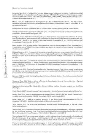 | Derechos Fundamentales |
116
Derecho
&
Sociedad
Asociación
Civil
51
Revista Derecho & Sociedad, N° 51, Octubre 2018 / ISSN 2079-3634
Carracedo, Sara. 2015. La fertilización in vitro y el debate sobre el estatuto del no nacido. Pontificia Universidad
Católica del Perú. Facultad de Derecho. Tesis para optar por el Título de Abogada. Lima. http://tesis.pucp.edu.pe/
repositorio/bitstream/handle/123456789/7212/CARRACEDO_URIBE_SARAH_FERTILIZACION.pdf?sequence=1
(consulta el 5 de septiembre de 2017).
Chávez, Juan. 2014. “La historia de la abuela peruana que dará a luz a su nieta”. El Comercio. Lima. http://archivo.
elcomercio.pe/mundo/eeuu/historia-abuela-peruana-que-dara-luz-su-nieta-noticia-1684671 (consultada el 13
de noviembre de 2017).
Corte Superior de Justicia. Expediente 183515-2006-00113 del Juzgado Décimo Quinto de Familia de Lima.
Corte Suprema de Justicia. Casación Nº 5003-2007- Lima, Sala Civil Permanente de la Corte Suprema de Justicia de
la República, sentencia del 8 de mayo del 2008.
Del Águila, Frieda. 2009. Maternidad subrogada y sus efectos jurídicos: nueva perspectiva en Derecho de Familia.
Lima. Universidad San Martín de Porres. http://www.derecho.usmp.edu.pe/postgrado/doctorado/MATERNIDAD_
SUBROGADA_Y_SUS_EFECTOS_JURIDICOS_2009/MATERNIDAD_SUBROGADA_Y_SUS_EFECTOS_JURIDICOS.pdf
(consultada el 21 de septiembre de 2017).
Dema,Veronica. 2013.“Mi amiga me dijo: «Sé que querés ser mamá; te ofrezco mi panza»”. Elpaís.Argentina. http://
www.lanacion.com.ar/1630221-mi-amiga-me-dijo-se-que-queres-ser-mama-te-ofrezco-mi-panza (consultada el
11 de noviembre de 2017).
Di Laura, Giovanna. 2014. Participación de la mujer en actividades productivas y empresariales. Lima: Ministerio de
la Mujer y Poblaciones Vulnerables. https://www.mimp.gob.pe/files/direcciones/dgignd/publicaciones/Libro3-
Participacion-de-la-Mujer-en-Actividades-Productivas-y-Empresariales-2014.pdf (consultada el 11 de noviembre
de 2017).
Gesurmino, María. 2013. Las técnicas de reproducción humana asistida y las relaciones de familia. Buenos Aires:
Universidad Empresarial Siglo 21. Trabajo Final de Grado. https://repositorio.uesiglo21.edu.ar/bitstream/handle/
ues21/11982/Tesis_T%C3%A9cnicas_de_Reproducci%C3%B3n_Asistidaa.pdf?sequence=1 (consultada el 15 de
noviembre de 2017).
Llaja, Jeannette. 2010. Derechos Sexuales y Derechos Reproductivos en el Perú. Informe para el cumplimiento
de la Cedaw. Lima. https://www.demus.org.pe/wp-content/uploads/2015/06/2dd_doc_diagnostico_ddssrr1.pdf
(consultada el 18 de noviembre de 2017).
Levy, Lea. 2003.“Identidad, Filiación y Reproducción Humana Asistida”. Bioética y Derecho. Buenos Aires: Rubinzal
– Culzoni Editores.
Mosquera, Clara. 2004. “Mujeres solteras y Técnicas de Reproducción Humana”. Avances Genéticos y Dignidad
Humana: Reflexiones Éticas y Jurídicas. Lima.
Organización Internacional Del Trabajo. 2010. Women in labour markets: Measuring progress and identifying
challenges.
Osset, Miguel. 2000.“Procreación asistida”. Ingeniería genética y derechos humanos. Barcelona: Icaria Editorial S.A.
Pandey, Geeta. 2016. “India: El verdadero precio de alquilar el vientre por US$3.000”. BBC Mundo. Chennai. http://
www.bbc.com/mundo/noticias-37085231 (consultada el 20 de septiembre de 2017).
Porras, Jaime. 2017. “Canadá y los vientres altruistas”. El país. https://elpais.com/internacional/2017/02/20/
actualidad/1487608787_068654.html (consultada el 12 de noviembre de 2017).
Serna, Encarna. 2012. Las técnicas de reproducción humana asistida: limitaciones para su práctica. España:
Universidad de Murcia.
Siverino,Paula.2010.¿Quiénllamóalacigüeña?Maternidadimpugnadaeidentidadgenética,reflexionesapropósito
de dos sentencias peruanas. Lima. http://dspace.uces.edu.ar:8180/xmlui/bitstream/handle/123456789/906/
Quien_llamo_cig_Silverino.pdf?sequence=1 (consultada el 12 de noviembre de 2017).
Siverino, Paula. 2012. Una mirada desde la bioética jurídica a las cuestiones legales sobre la infertilidad en el
Perú. Revista peruana de ginecología y obstetricia. Volumen 58, número 3. Lima. http://sisbib.unmsm.edu.pe/
bvrevistas/ginecologia/vol58_n3/pdf/a09v58n3.pdf (consultada el 12 de noviembre de 2017).
Villamarín, Carlos. 2014. La maternidad subrogada en el Perú: ¿Problema o solución? Arequipa. Universidad
Católica de Santa María, facultad de ciencias jurídicas y políticas, programa profesional de derecho. http://tesis.
 