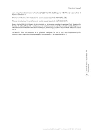 117
Derecho
&
Sociedad
Asociación
Civil
51
Revista Derecho & Sociedad, N° 51, Octubre 2018 / ISSN 2079-3634
| Karolina Rupay |
ucsm.edu.pe/repositorio/bitstream/handle/UCSM/2084/62.1146.D.pdf?sequence=1&isAllowed=y (consultada el
4 de octubre de 2017).
Tribunal Constitucional Peruano. Sentencia recaída sobre el Expediente 00010-2002-AI/TC
Tribunal Constitucional Peruano. Sentencia recaída sobre el Expediente 02273-2005-HC/TC.
Zegers-Hochschild. 2010. Glosario de terminología en técnicas de reproducción asistida (TRA). Organización
Mundial de la Salud. Traducido y publicado por la Red Latinoamericana de Reproducción asistida. http://www.
who.int/reproductivehealth/publications/infertility/art_terminology_es.pdf?ua=1 (consultada el 4 de octubre de
2017).
20 Minutos. 2016. “La regulación de la gestación subrogada, de país a país”. http://www.20minutos.es/
noticia/2744893/0/gestacion-subrogada-paises/ (consultada el 12 de noviembre de 2017).
 