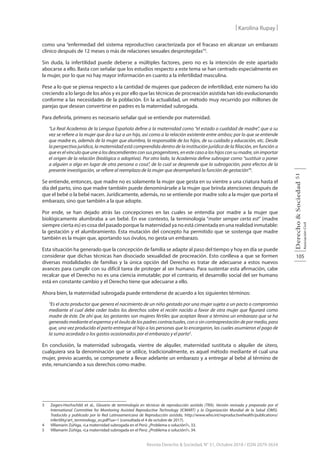 105
Derecho
&
Sociedad
Asociación
Civil
51
Revista Derecho & Sociedad, N° 51, Octubre 2018 / ISSN 2079-3634
| Karolina Rupay |
como una “enfermedad del sistema reproductivo caracterizada por el fracaso en alcanzar un embarazo
clínico después de 12 meses o más de relaciones sexuales desprotegidas”3
.
Sin duda, la infertilidad puede deberse a múltiples factores, pero no es la intención de este apartado
abocarse a ello. Basta con señalar que los estudios respecto a este tema se han centrado especialmente en
la mujer, por lo que no hay mayor información en cuanto a la infertilidad masculina.
Pese a lo que se piensa respecto a la cantidad de mujeres que padecen de infertilidad, este número ha ido
creciendo a lo largo de los años y es por ello que las técnicas de procreación asistida han ido evolucionando
conforme a las necesidades de la población. En la actualidad, un método muy recurrido por millones de
parejas que desean convertirse en padres es la maternidad subrogada.
Para definirla, primero es necesario señalar qué se entiende por maternidad.
“La Real Academia de la Lengua Española define a la maternidad como “el estado o cualidad de madre”, que a su
vez se refiere a la mujer que da a luz a un hijo, así como a la relación existente entre ambos; por lo que se entiende
que madre es, además de la mujer que alumbra, la responsable de los hijos, de su cuidado y educación, etc. Desde
la perspectiva jurídica, la maternidad está comprendida dentro de la institución jurídica de la filiación, en función a
queeselvínculoqueunealosdescendientesconsusprogenitores,enestecasoaloshijosconsumadre,sinimportar
el origen de la relación (biológica o adoptiva). Por otro lado, la Academia define subrogar como “sustituir o poner
a alguien o algo en lugar de otra persona o cosa”, de lo cual se desprende que la subrogación, para efectos de la
presente investigación, se refiere al reemplazo de la mujer que desempeñará la función de gestación”4
.
Se entiende, entonces, que madre no es solamente la mujer que gesta en su vientre a una criatura hasta el
día del parto, sino que madre también puede denominársele a la mujer que brinda atenciones después de
que el bebé o la bebé nacen. Jurídicamente, además, no se entiende por madre solo a la mujer que porta el
embarazo, sino que también a la que adopte.
Por ende, se han dejado atrás las concepciones en las cuales se entendía por madre a la mujer que
biológicamente alumbraba a un bebé. En ese contexto, la terminología “mater semper certa est” (madre
siempre cierta es) es cosa del pasado porque la maternidad ya no está cimentada en una realidad inmutable:
la gestación y el alumbramiento. Esta mutación del concepto ha permitido que se sostenga que madre
también es la mujer que, aportando sus óvulos, no gesta un embarazo.
Esta situación ha generado que la concepción de familia se adapte al paso del tiempo y hoy en día se puede
considerar que dichas técnicas han disociado sexualidad de procreación. Esto conlleva a que se formen
diversas modalidades de familias y la única opción del Derecho es tratar de adecuarse a estos nuevos
avances para cumplir con su difícil tarea de proteger al ser humano. Para sustentar esta afirmación, cabe
recalcar que el Derecho no es una ciencia inmutable; por el contrario, el desarrollo social del ser humano
está en constante cambio y el Derecho tiene que adecuarse a ello.
Ahora bien, la maternidad subrogada puede entenderse de acuerdo a los siguientes términos:
“Es el acto productor que genera el nacimiento de un niño gestado por una mujer sujeta a un pacto o compromiso
mediante el cual debe ceder todos los derechos sobre el recién nacido a favor de otra mujer que figurará como
madre de éste. De ahí que, las gestantes son mujeres fértiles que aceptan llevar a término un embarazo que se ha
generado mediante el esperma y el óvulo de los padres contractuales, con o sin contraprestación de por medio, para
que, una vez producido el parto entregue al hijo a las personas que lo encargaron, las cuales asumieron el pago de
la suma acordada o los gastos ocasionados por el embarazo y el parto5
.
En conclusión, la maternidad subrogada, vientre de alquiler, maternidad sustituta o alquiler de útero,
cualquiera sea la denominación que se utilice, tradicionalmente, es aquel método mediante el cual una
mujer, previo acuerdo, se compromete a llevar adelante un embarazo y a entregar al bebé al término de
este, renunciando a sus derechos como madre.
3 Zegers-Hochschild et al., Glosario de terminología en técnicas de reproducción asistida (TRA). Versión revisada y preparada por el
International Committee for Monitoring Assisted Reproductive Technology (ICMART) y la Organización Mundial de la Salud (OMS).
Traducido y publicado por la Red Latinoamericana de Reproducción asistida, http://www.who.int/reproductivehealth/publications/
infertility/art_terminology_es.pdf?ua=1 (consultada el 4 de octubre de 2017).
4 Villamarín Zúñiga, «La maternidad subrogada en el Perú: ¿Problema o solución?», 33.
5 Villamarín Zúñiga, «La maternidad subrogada en el Perú: ¿Problema o solución?», 34.
 