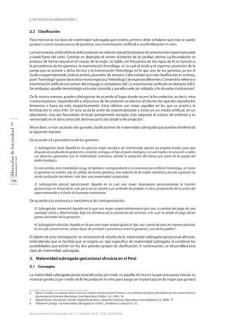 | Derechos Fundamentales |
106
Derecho
&
Sociedad
Asociación
Civil
51
Revista Derecho & Sociedad, N° 51, Octubre 2018 / ISSN 2079-3634
2.2 Clasificación
Para mencionar los tipos de maternidad subrogada que existen, primero debe señalarse que esta se puede
producir como consecuencia de practicar una inseminación artificial o una fertilización in vitro.
Lainseminaciónartificial(IA)eslafecundaciónsinrelaciónsexual,forzándoseelcontactoentreespermatozoide
y óvulo fuera del coito. Consiste en depositar el semen al interior de la cavidad uterina. La fecundación se
produce de forma natural en el cuerpo de la mujer. Se habla con frecuencia de dos tipos de IA en función a
la procedencia de los gametos: la inseminación homóloga, en la cual el óvulo y el esperma provienen de la
pareja que se somete a dicha técnica y la inseminación heteróloga, en la que uno de los gametos, ya sea el
óvulo o espermatozoide, incluso ambos, proceden de terceros. Cabe señalar que esta clasificación es errónea,
pues“homóloga”quiere decir de la misma especie y“heteróloga”, de especies diferentes. Convendría referirse a
inseminación artificial con semen del cónyuge o compañero (IAC) o inseminación artificial con donante (IAD).
Sin embargo, aquella terminología es la más conocida y por ello suele ser utilizada a fin de evitar confusiones6
.
De la misma manera, pueden distinguirse de acuerdo al lugar donde ocurre la fecundación, es decir, intra
o extracorpóreas, dependiendo si el proceso de fecundación se efectúa al interior del aparato reproductor
femenino o fuera de este, respectivamente. Estas últimas son todas aquellas en las que se practica la
fertilización in vitro (FIV). En esta se da la unión de espermatozoide y óvulo en un medio artificial, en un
laboratorio. Una vez fecundado el óvulo previamente extraído, éste adquiere el estatus de embrión y es
reinsertado en el útero antes del decimocuarto día desde la fecundación7
.
Ahora bien, se han acuñado dos grandes clasificaciones de maternidad subrogada que pueden dividirse de
la siguiente manera:
De acuerdo a la procedencia de los gametos:
1) Subrogación total: Aquella en la cual una mujer accede a ser inseminada, aporta sus propios óvulos, para que
después de producida la gestación y el parto, entregue el hijo al padre biológico, lo cual implica la renuncia a todos
sus derechos generados por la maternidad; asimismo, admite la adopción del menor por parte de la pareja del
padre biológico.
En ese sentido, esta modalidad acoge la hipótesis correspondiente a la inseminación artificial heteróloga, en tanto
la gestante no ostenta solo la calidad de madre genética, sino además la de madre obstétrica; en este supuesto no
existe sustitución de vientre, más bien una maternidad compartida.
2) Subrogación parcial (gestacional): Aquella en la cual una mujer desempeña exclusivamente la función
gestacional, en virtud de la cual porta en su vientre a un embrión fecundado in vitro, proveniente de la unión del
espermatozoide y el óvulo de la pareja contratante.
De acuerdo a la existencia o inexistencia de contraprestación:
3) Subrogación comercial: Aquella en la que una mujer acepta embarazarse por otra, a cambio del pago de una
cantidad cierta y determinada, bajo los términos de la prestación de servicios; a lo cual se añade el pago de los
gastos derivados de la gestación.
4) Subrogación altruista: Aquella en la que una mujer acepta gestar al hijo -por cuenta de otra, de manera gratuita;
en la cual, comúnmente, existen lazos de amistad o parentesco entre la gestante y uno de los padres8
.
El objeto de esta investigación se centrará en el estudio de la maternidad subrogada gestacional altruista,
entendiendo que es factible que se origine un tipo específico de maternidad subrogada al combinar las
posibilidades que existen en los dos grandes grupos de clasificación. A continuación, se desarrollará esta
clase de maternidad subrogada.
3. Maternidad subrogada gestacional altruista en el Perú
3.1 Concepto
La maternidad subrogada gestacional altruista, por ende, es aquella técnica en la que una pareja vincula su
material genético por medio de la fecundación in vitro para luego ser implantado en la mujer que portará
6 María Carcaba, Los avances de la ciencia en materia de procreación humana. Los problemas jurídicos planteados por las nuevas técnicas
de procreación humana (Barcelona: Jose Maria Bosch Editor S.A, 1995), 16.
7 Miguel Osset, Procreación asistida. Ingeniería genética y derechos humanos. (Barcelona: Icaria Editorial S.A, 2000), 77.
8 Villamarín Zúñiga, «La maternidad subrogada en el Perú: ¿Problema o solución?», 35.
 