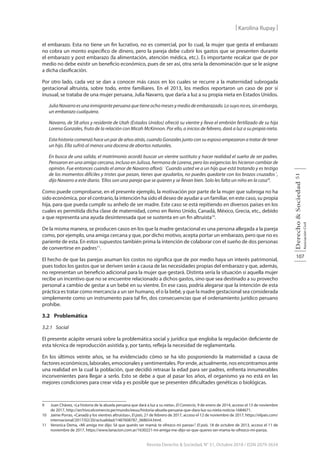 107
Derecho
&
Sociedad
Asociación
Civil
51
Revista Derecho & Sociedad, N° 51, Octubre 2018 / ISSN 2079-3634
| Karolina Rupay |
el embarazo. Esta no tiene un fin lucrativo, no es comercial, por lo cual, la mujer que gesta el embarazo
no cobra un monto específico de dinero, pero la pareja debe cubrir los gastos que se presenten durante
el embarazo y post embarazo (la alimentación, atención médica, etc.). Es importante recalcar que de por
medio no debe existir un beneficio económico, pues de ser así, otra sería la denominación que se le asigne
a dicha clasificación.
Por otro lado, cada vez se dan a conocer más casos en los cuales se recurre a la maternidad subrogada
gestacional altruista, sobre todo, entre familiares. En el 2013, los medios reportaron un caso de por sí
inusual, se trataba de una mujer peruana, Julia Navarro, que daría a luz a su propia nieta en Estados Unidos.
Julia Navarro es una inmigrante peruana que tiene ocho meses y medio de embarazado. Lo suyo no es, sin embargo,
un embarazo cualquiera.
Navarro, de 58 años y residente de Utah (Estados Unidos) ofreció su vientre y lleva el embrión fertilizado de su hija
Lorena Gonzales, fruto de la relación con Micah McKinnon. Por ello, a inicios de febrero, dará a luz a su propia nieta.
Esta historia comenzó hace un par de años atrás, cuando Gonzales junto con su esposo empezaron a tratar de tener
un hijo. Ella sufrió al menos una docena de abortos naturales.
En busca de una salida, el matrimonio acordó buscar un vientre sustituto y hacer realidad el sueño de ser padres.
Pensaron en una amiga cercana, incluso en Julissa, hermana de Lorena, pero las exigencias les hicieron cambiar de
opinión. Fue entonces cuando el amor de Navarro afloró: ´Cuando usted ve a un hijo que está tratando y es testigo
de los momentos difíciles y tristes que pasan, tienes que ayudarlos, no puedes quedarte con los brazos cruzados´,
dijo Navarro a este diario. ‘Ellos son una pareja que se quieren y se llevan bien. Solo les falta un niño en la casa’9
.
Como puede comprobarse, en el presente ejemplo, la motivación por parte de la mujer que subroga no ha
sido económica, por el contrario, la intención ha sido el deseo de ayudar a un familiar, en este caso, su propia
hija, para que pueda cumplir su anhelo de ser madre. Este caso se está repitiendo en diversos países en los
cuales es permitida dicha clase de maternidad, como en Reino Unido, Canadá, México, Grecia, etc., debido
a que representa una ayuda desinteresada que se sustenta en un fin altruista10
.
De la misma manera, se producen casos en los que la madre gestacional es una persona allegada a la pareja
como, por ejemplo, una amiga cercana y que, por dicho motivo, acepta portar un embarazo, pero que no es
pariente de esta. En estos supuestos también prima la intención de colaborar con el sueño de dos personas
de convertirse en padres11
.
El hecho de que las parejas asuman los costos no significa que de por medio haya un interés patrimonial,
pues todos los gastos que se deriven serán a causa de las necesidades propias del embarazo y que, además,
no representan un beneficio adicional para la mujer que gestará. Distinta sería la situación si aquella mujer
recibe un incentivo que no se encuentre relacionado a dichos gastos, sino que sea destinado a su provecho
personal a cambio de gestar a un bebé en su vientre. En ese caso, podría alegarse que la intención de esta
práctica es tratar como mercancía a un ser humano, el o la bebé, y que la madre gestacional sea considerada
simplemente como un instrumento para tal fin, dos consecuencias que el ordenamiento jurídico peruano
prohíbe.
3.2 Problemática
3.2.1 Social
El presente acápite versará sobre la problemática social y jurídica que engloba la regulación deficiente de
esta técnica de reproducción asistida y, por tanto, refleja la necesidad de reglamentarla.
En los últimos veinte años, se ha evidenciado cómo se ha ido posponiendo la maternidad a causa de
factores económicos, laborales, emocionales y sentimentales. Por ende, actualmente, nos encontramos ante
una realidad en la cual la población, que decidió retrasar la edad para ser padres, enfrenta innumerables
inconvenientes para llegar a serlo. Esto se debe a que al pasar los años, el organismo ya no está en las
mejores condiciones para crear vida y es posible que se presenten dificultades genéticas o biológicas.
9 Juan Chávez, «La historia de la abuela peruana que dará a luz a su nieta», El Comercio, 9 de enero de 2014, acceso el 13 de noviembre
de 2017, http://archivo.elcomercio.pe/mundo/eeuu/historia-abuela-peruana-que-dara-luz-su-nieta-noticia-1684671.
10 Jaime Porras, «Canadá y los vientres altruistas», El país, 21 de febrero de 2017, acceso el 12 de noviembre de 2017, https://elpais.com/
internacional/2017/02/20/actualidad/1487608787_068654.html.
11 Veronica Dema, «Mi amiga me dijo: Sé que querés ser mamá; te ofrezco mi panza»”. El país. 18 de octubre de 2013, acceso el 11 de
noviembre de 2017, https://www.lanacion.com.ar/1630221-mi-amiga-me-dijo-se-que-queres-ser-mama-te-ofrezco-mi-panza.
 
