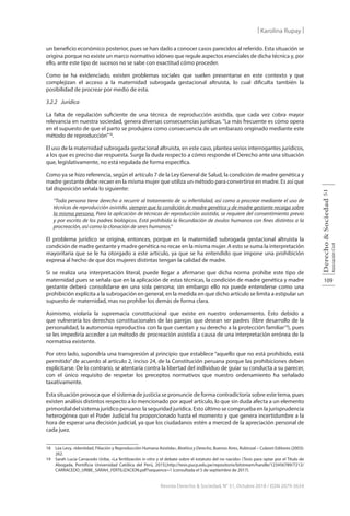 109
Derecho
&
Sociedad
Asociación
Civil
51
Revista Derecho & Sociedad, N° 51, Octubre 2018 / ISSN 2079-3634
| Karolina Rupay |
un beneficio económico posterior, pues se han dado a conocer casos parecidos al referido. Esta situación se
origina porque no existe un marco normativo idóneo que regule aspectos esenciales de dicha técnica y, por
ello, ante este tipo de sucesos no se sabe con exactitud cómo proceder.
Como se ha evidenciado, existen problemas sociales que suelen presentarse en este contexto y que
complejizan el acceso a la maternidad subrogada gestacional altruista, lo cual dificulta también la
posibilidad de procrear por medio de esta.
3.2.2 Jurídica
La falta de regulación suficiente de una técnica de reproducción asistida, que cada vez cobra mayor
relevancia en nuestra sociedad, genera diversas consecuencias jurídicas. “La más frecuente es cómo opera
en el supuesto de que el parto se produjera como consecuencia de un embarazo originado mediante este
método de reproducción”18
.
El uso de la maternidad subrogada gestacional altruista, en este caso, plantea serios interrogantes jurídicos,
a los que es preciso dar respuesta. Surge la duda respecto a cómo responde el Derecho ante una situación
que, legislativamente, no está regulada de forma específica.
Como ya se hizo referencia, según el artículo 7 de la Ley General de Salud, la condición de madre genética y
madre gestante debe recaer en la misma mujer que utiliza un método para convertirse en madre. Es así que
tal disposición señala lo siguiente:
“Toda persona tiene derecho a recurrir al tratamiento de su infertilidad, así como a procrear mediante el uso de
técnicas de reproducción asistida, siempre que la condición de madre genética y de madre gestante recaiga sobre
la misma persona. Para la aplicación de técnicas de reproducción asistida, se requiere del consentimiento previo
y por escrito de los padres biológicos. Está prohibida la fecundación de óvulos humanos con fines distintos a la
procreación, así como la clonación de seres humanos.”
El problema jurídico se origina, entonces, porque en la maternidad subrogada gestacional altruista la
condición de madre gestante y madre genética no recae en la misma mujer. A esto se suma la interpretación
mayoritaria que se le ha otorgado a este artículo, ya que se ha entendido que impone una prohibición
expresa al hecho de que dos mujeres distintas tengan la calidad de madre.
Si se realiza una interpretación literal, puede llegar a afirmarse que dicha norma prohíbe este tipo de
maternidad pues se señala que en la aplicación de estas técnicas, la condición de madre genética y madre
gestante deberá consolidarse en una sola persona; sin embargo ello no puede entenderse como una
prohibición explícita a la subrogación en general, en la medida en que dicho artículo se limita a estipular un
supuesto de maternidad, mas no prohíbe los demás de forma clara.
Asimismo, violaría la supremacía constitucional que existe en nuestro ordenamiento. Esto debido a
que vulneraría los derechos constitucionales de las parejas que desean ser padres (libre desarrollo de la
personalidad, la autonomía reproductiva con la que cuentan y su derecho a la protección familiar19
), pues
se les impediría acceder a un método de procreación asistida a causa de una interpretación errónea de la
normativa existente.
Por otro lado, supondría una transgresión al principio que establece “aquello que no está prohibido, está
permitido” de acuerdo al artículo 2, inciso 24, de la Constitución peruana porque las prohibiciones deben
explicitarse. De lo contrario, se atentaría contra la libertad del individuo de guiar su conducta a su parecer,
con el único requisito de respetar los preceptos normativos que nuestro ordenamiento ha señalado
taxativamente.
Esta situación provoca que el sistema de justicia se pronuncie de forma contradictoria sobre este tema, pues
existen análisis distintos respecto a lo mencionado por aquel artículo, lo que sin duda afecta a un elemento
primordial del sistema jurídico peruano: la seguridad jurídica. Esto último se comprueba en la jurisprudencia
heterogénea que el Poder Judicial ha proporcionado hasta el momento y que genera incertidumbre a la
hora de esperar una decisión judicial, ya que los ciudadanos estén a merced de la apreciación personal de
cada juez.
18 Lea Levy, «Identidad, Filiación y Reproducción Humana Asistida», Bioética y Derecho, Buenos Aires, Rubinzal – Culzoni Editores (2003):
262.
19 Sarah Lucía Carracedo Uribe, «La fertilización in vitro y el debate sobre el estatuto del no nacido» (Tesis para optar por el Título de
Abogada, Pontificia Universidad Católica del Perú, 2015),http://tesis.pucp.edu.pe/repositorio/bitstream/handle/123456789/7212/
CARRACEDO_URIBE_SARAH_FERTILIZACION.pdf?sequence=1 (consultada el 5 de septiembre de 2017).
 
