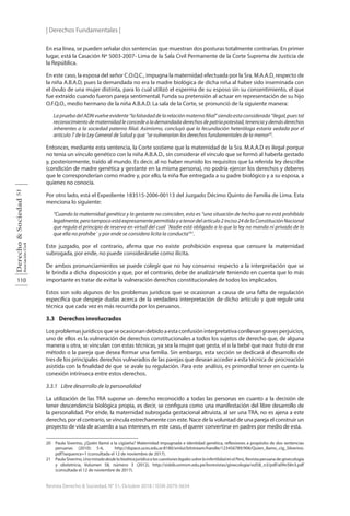 | Derechos Fundamentales |
110
Derecho
&
Sociedad
Asociación
Civil
51
Revista Derecho & Sociedad, N° 51, Octubre 2018 / ISSN 2079-3634
En esa línea, se pueden señalar dos sentencias que muestran dos posturas totalmente contrarias. En primer
lugar, está la Casación Nº 5003-2007- Lima de la Sala Civil Permanente de la Corte Suprema de Justicia de
la República.
En este caso, la esposa del señor C.O.Q.C., impugna la maternidad efectuada por la Sra. M.A.A.D, respecto de
la niña A.B.A.D, pues la demandada no era la madre biológica de dicha niña al haber sido inseminada con
el óvulo de una mujer distinta, para lo cual utilizó el esperma de su esposo sin su consentimiento, el que
fue extraído cuando fueron pareja sentimental. Funda su pretensión al actuar en representación de su hijo
O.F.Q.O., medio hermano de la niña A.B.A.D. La sala de la Corte, se pronunció de la siguiente manera:
LapruebadelADNvuelveevidente“lafalsedaddelarelaciónmaternofilial”siendoestaconsiderada“ilegal,puestal
reconocimientodematernidadleconcedealademandadaderechosdepatriapotestad,tenenciaydemásderechos
inherentes a la sociedad paterno filial. Asimismo, concluyó que la fecundación heteróloga estaría vedada por el
artículo 7 de la Ley General de Salud y que “se vulnerarían los derechos fundamentales de la menor20
.
Entonces, mediante esta sentencia, la Corte sostiene que la maternidad de la Sra. M.A.A.D es ilegal porque
no tenía un vínculo genético con la niña A.B.A.D., sin considerar el vínculo que se formó al haberla gestado
y, posteriormente, traído al mundo. Es decir, al no haber reunido los requisitos que la referida ley describe
(condición de madre genética y gestante en la misma persona), no podría ejercer los derechos y deberes
que le corresponderían como madre y, por ello, la niña fue entregada a su padre biológico y a su esposa, a
quienes no conocía.
Por otro lado, está el Expediente 183515-2006-00113 del Juzgado Décimo Quinto de Familia de Lima. Esta
menciona lo siguiente:
“Cuando la maternidad genética y la gestante no coinciden, esto es “una situación de hecho que no está prohibida
legalmente,perotampocoestáexpresamentepermitidayatenordelartículo2inciso24delaConstituciónNacional
que regula el principio de reserva en virtud del cual ´Nadie está obligado a lo que la ley no manda ni privado de lo
que ella no prohíbe´ y por ende se considera lícita la conducta”21
.
Este juzgado, por el contrario, afirma que no existe prohibición expresa que censure la maternidad
subrogada, por ende, no puede considerársele como ilícita.
De ambos pronunciamientos se puede colegir que no hay consenso respecto a la interpretación que se
le brinda a dicha disposición y que, por el contrario, debe de analizársele teniendo en cuenta que lo más
importante es tratar de evitar la vulneración derechos constitucionales de todos los implicados.
Estos son solo algunos de los problemas jurídicos que se ocasionan a causa de una falta de regulación
específica que despeje dudas acerca de la verdadera interpretación de dicho artículo y que regule una
técnica que cada vez es más recurrida por los peruanos.
3.3 Derechos involucrados
Los problemas jurídicos que se ocasionan debido a esta confusión interpretativa conllevan graves perjuicios,
uno de ellos es la vulneración de derechos constitucionales a todos los sujetos de derecho que, de alguna
manera u otra, se vinculan con estas técnicas, ya sea la mujer que gesta, el o la bebé que nace fruto de ese
método o la pareja que desea formar una familia. Sin embargo, esta sección se dedicará al desarrollo de
tres de los principales derechos vulnerados de las parejas que desean acceder a esta técnica de procreación
asistida con la finalidad de que se avale su regulación. Para este análisis, es primordial tener en cuenta la
conexión intrínseca entre estos derechos.
3.3.1 Libre desarrollo de la personalidad
La utilización de las TRA supone un derecho reconocido a todas las personas en cuanto a la decisión de
tener descendencia biológica propia, es decir, se configura como una manifestación del libre desarrollo de
la personalidad. Por ende, la maternidad subrogada gestacional altruista, al ser una TRA, no es ajena a este
derecho, por el contrario, se vincula estrechamente con este. Nace de la voluntad de una pareja el construir un
proyecto de vida de acuerdo a sus intereses, en este caso, el querer convertirse en padres por medio de esta.
20 Paula Siverino, ¿Quién llamó a la cigüeña? Maternidad impugnada e identidad genética, reflexiones a propósito de dos sentencias
peruanas (2010): 5-6, http://dspace.uces.edu.ar:8180/xmlui/bitstream/handle/123456789/906/Quien_llamo_cig_Silverino.
pdf?sequence=1 (consultada el 12 de noviembre de 2017).
21 Paula Siverino,UnamiradadesdelabioéticajurídicaalascuestioneslegalessobrelainfertilidadenelPerú, Revista peruana de ginecología
y obstetricia, Volumen 58, número 3 (2012), http://sisbib.unmsm.edu.pe/bvrevistas/ginecologia/vol58_n3/pdf/a09v58n3.pdf
(consultada el 12 de noviembre de 2017).
 