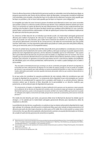111
Derecho
&
Sociedad
Asociación
Civil
51
Revista Derecho & Sociedad, N° 51, Octubre 2018 / ISSN 2079-3634
| Karolina Rupay |
Como lo afirma Gesurmino, la libertad de las personas puede ser entendida como la facultad para elegir un
proyecto personal de vida. Dentro de las distintas clases de libertades, corresponde considerar la libertad
civil entendida como el poder o facultad de hacer en la esfera de las relaciones humanas todo aquello que
las leyes no prohíben, y de no hacer todo aquello que las leyes no imponen como obligación22
.
Es innegable que todos los seres humanos poseen el atributo de la libertad en tanto sean seres racionales
que pueden conducir su vida de acuerdo a la forma que deseen. Esta cualidad la obtienen desde que nacen
vivos y se convierten en sujetos de derecho de este ordenamiento. Por tanto, no hay condicionamiento que
restringa esta facultad si gozan de plena facultad mental que justifique dicha libertad. En caso contrario,
podría haber cuestionamientos relacionados a la falta de aptitud para conocer las verdaderas implicancias
de optar por esta técnica para procrear.
Es, entonces, la libre elección de un individuo que decide acudir a la maternidad subrogada gestacional
altruista para realizar el proyecto de vida que ha escogido para sí. Puede que los demás individuos no
estén de acuerdo con esta decisión, pero nadie tiene el derecho de interferir en la decisión que adopta
una persona plenamente consciente de las consecuencias y de todos los inconvenientes que esta pueda
acarrear. Sobre todo, si no hay argumento paternalista que pueda ser usado, pues este solo podría utilizarse,
como ya se mencionó, ante un incompetente básico.
Tal como lo señala Serna, la protección del libre desarrollo de la personalidad es considerada en la norma
constitucional como fundamento de nuestro orden político y de la paz social que no puede separarse de la
protección de la dignidad de la persona y de los derechos inviolables que le son inherentes23
. Esto quiere
decir que la libertad de decisión de una persona está vinculada a su dignidad como ser humano. Por eso al
impedir que una persona decida la forma en que desee obtener descendencia atentaría contra su dignidad
humana. Esta situación se agravaría si la persona que desee recurrir a esta técnica adolece de problemas
de infertilidad, pues se le estaría prohibiendo, indirectamente, ser madre o padre biológico de un bebé si
así lo anhela.
“Por otro lado la intimidad personal que constituye uno de los contenidos principales del derecho de dignidad. Es
la facultad que tiene cada persona de disponer de una esfera de espacio privado, el cual no puede ser invadido
por terceros, y que presupone que cada individuo se reserva la potestad de planificar su vida y tener los métodos y
medios adecuados para poder concretar aquellas decisiones personales sobre las que sostiene el desarrollo de su
personalidad”24
.
Es así que antes de considerar la supuesta prohibición de este método, debe de considerarse que está
en juego la dignidad de una persona. Y es justamente dicha dignidad la que está protegida por nuestra
Constitución al considerársele fin supremo de la sociedad y del Estado en su artículo primero. Además,
conviene aclarar que el derecho al libre desarrollo de la personalidad es un derecho implícito que,
justamente, se deriva del principio de dignidad de la persona.
“En consecuencia, el respeto a la dignidad y la plena realización de la persona son las premisas a tener presente
en la utilización de las técnicas de reproducción asistida y esta circunstancia exige que siempre sea respetada la
libertad de la persona, y junto a este presupuesto necesario, también otro imprescindible, que la persona no pueda
ser utilizada como objeto o instrumento de nadie, porque iría en contra de su autonomía y de la esencia misma de
persona”25
.
Por medio de este derecho, por tanto, una persona debe tener la libertad de alcanzar los ideales que le
atraigan y si ha optado por la maternidad subrogada gestacional altruista para reproducirse, debe de
respetarse su decisión.
La prohibición de esta técnica, usualmente, se sustenta en que se estaría vulnerando la dignidad de la mujer
que subroga. Sin embargo, esta afirmación es totalmente falsa, pues este método se basa justamente en el
altruismo por parte de esta mujer al prestar su útero para un fin noble. No se está usando su cuerpo como
instrumento, sino que ella está aceptando voluntariamente a prestar una ayuda desinteresada con el deseo
de cumplir el sueño de dos personas de convertirse en padres.
22 MaríaGesurmino,Lastécnicasdereproducciónhumanaasistidaylasrelacionesdefamilia(BuenosAires:UniversidadEmpresarialSiglo21,
2013), 21-22, https://repositorio.uesiglo21.edu.ar/bitstream/handle/ues21/11982/Tesis_T%C3%A9cnicas_de_Reproducci%C3%B3n_
Asistidaa.pdf?sequence=1 (consultada el 15 de noviembre de 2017).
23 Encarna Serna, «Las técnicas de reproducción humana asistida: limitaciones para su práctica» (Trabajo final de grado, Universidad de
Murcia, 2012), 284.
24 Gesurmino, Las técnicas…,22.
25 Serna, «Las técnicas de reproducción», 285.
 