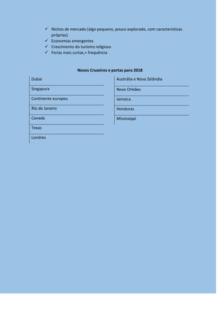  Nichos de mercado (algo pequeno, pouco explorado, com características
próprias)
 Economias emergentes
 Crescimento do turismo religioso
 Ferias mais curtas,+ frequência
Novos Cruzeiros e portas para 2018
Dubai
Singapura
Continente europeu
Rio de Janeiro
Canada
Texas
Londres
Austrália e Nova Zelândia
Nova Orleães
Jamaica
Honduras
Mississippi
 