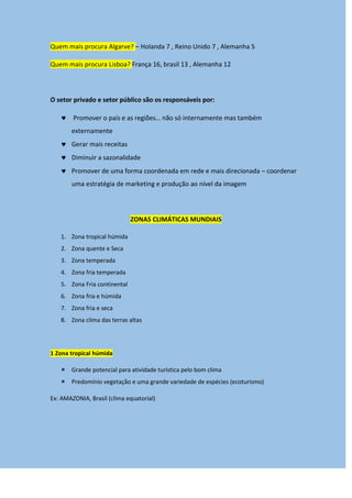 Quem mais procura Algarve? – Holanda 7 , Reino Unido 7 , Alemanha 5
Quem mais procura Lisboa? França 16, brasil 13 , Alemanha 12
O setor privado e setor público são os responsáveis por:
 Promover o país e as regiões… não só internamente mas também
externamente
 Gerar mais receitas
 Diminuir a sazonalidade
 Promover de uma forma coordenada em rede e mais direcionada – coordenar
uma estratégia de marketing e produção ao nível da imagem
ZONAS CLIMÁTICAS MUNDIAIS
1. Zona tropical húmida
2. Zona quente e Seca
3. Zona temperada
4. Zona fria temperada
5. Zona Fria continental
6. Zona fria e húmida
7. Zona fria e seca
8. Zona clima das terras altas
1 Zona tropical húmida
 Grande potencial para atividade turística pelo bom clima
 Predomínio vegetação e uma grande variedade de espécies (ecoturismo)
Ex: AMAZONIA, Brasil (clima equatorial)
 