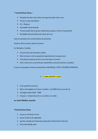 * Características Físicas –
 Duração dos dias e das noites tem igual duração todo o ano
 Chuva é muito abundante
 23 – 30 graus
 Humidade muito elevada
 Turismo pode não ter grane importância porque o clima é insuportável
 Atividades desenvolvidas são á base dos rios
Outros exemplos com características da amazónia:
Oceania, África central, América Central.
Ex: Barbados, Caraíbas
 Chuvas fortes de Dezembro a Maio
 Mais sol que no clima equatorial especialmente na época seca
 Favorável às práticas de sol e mar, bom para o turismo
 Sofre muito com as ocorrências catastróficas naturais (ciclones, furacões)
Ex que se enquadram nestas características: MAURICIAS, TAHITI, POLINÉSIA FRANCESA
 2 ZONA QUENTE E SECA
 ¼ da superfície terrestre
 Sítios como Egipto ou Arizona recebem + de 4000 horas p ano de sol
 Portugal recebe 2500 – 3000
 45 graus – temperatura do ar, à sombra, no verão
Ex: ALICE SPRINGS, Austrália
*Características físicas
 pouca ou nenhuma chuva
 quase ausência de vegetação
 grande variação da temperatura (grande arrefecimento noturno)
 forte intensidade solar
 
