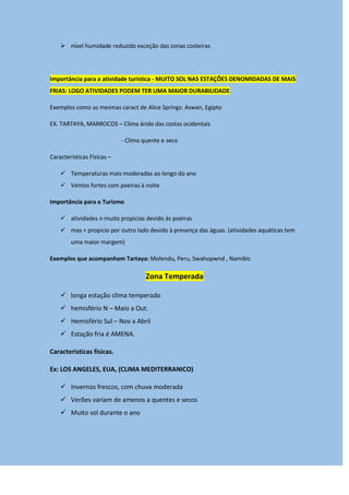  nível humidade reduzido exceção das zonas costeiras
Importância para a atividade turística - MUITO SOL NAS ESTAÇÕES DENOMIDADAS DE MAIS
FRIAS: LOGO ATIVIDADES PODEM TER UMA MAIOR DURABILIDADE
Exemplos como as mesmas caract de Alice Springs: Aswan, Egipto
EX. TARTAYA, MARROCOS – Clima árido das costas ocidentais
- Clima quente e seco
Características Físicas –
 Temperaturas mais moderadas ao longo do ano
 Ventos fortes com poeiras à noite
Importância para o Turismo
 atividades n muito propicias devido às poeiras
 mas + propicio por outro lado devido à presença das águas. (atividades aquáticas tem
uma maior margem)
Exemplos que acompanham Tartaya: Molendu, Peru, Swahopwnd , Namibic
Zona Temperada
 longa estação clima temperado
 hemisfério N – Maio a Out.
 Hemisfério Sul – Nov a Abril
 Estação fria é AMENA.
Caracteristicas físicas.
Ex: LOS ANGELES, EUA, (CLIMA MEDITERRANICO)
 Invernos frescos, com chuva moderada
 Verões variam de amenos a quentes e secos
 Muito sol durante o ano
 