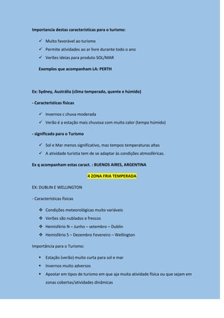 Importancia destas características para o turismo:
 Muito favorável ao turismo
 Permite atividades ao ar livre durante todo o ano
 Verões ideias para produto SOL/MAR
Exemplos que acompanham LA: PERTH
Ex: Sydney, Austrália (clima temperado, quente e húmido)
- Características físicas
 Invernos c chuva moderada
 Verão é a estação mais chuvosa com muito calor (tempo húmido)
- significado para o Turismo
 Sol e Mar menos significativo, mas tempos temperaturas altas
 A atividade turistia tem de se adaptar às condições atmosféricas.
Ex q acompanham estas caract. : BUENOS AIRES, ARGENTINA
4 ZONA FRIA TEMPERADA
EX: DUBLIN E WELLINGTON
- Características físicas
 Condições meteorológicas muito variáveis
 Verões são nublados e frescos
 Hemisfério N – Junho – setembro – Dublin
 Hemisfério S – Dezembro Fevereiro – Wellington
Importância para o Turismo:
 Estação (verão) muito curta para sol e mar
 Invernos muito adversos
 Apostar em tipos de turismo em que aja muita atividade física ou que sejam em
zonas cobertas/atividades dinâmicas
 