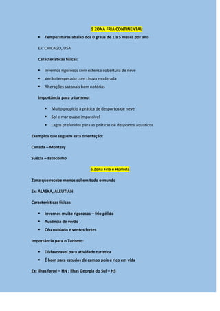 5 ZONA FRIA CONTINENTAL
 Temperaturas abaixo dos 0 graus de 1 a 5 meses por ano
Ex: CHICAGO, USA
Características físicas:
 Invernos rigorosos com extensa cobertura de neve
 Verão temperado com chuva moderada
 Alterações sazonais bem notórias
Importância para o turismo:
 Muito propicio à prática de desportos de neve
 Sol e mar quase impossível
 Lagos preferidos para as práticas de desportos aquáticos
Exemplos que seguem esta orientação:
Canada – Montery
Suécia – Estocolmo
6 Zona Fria e Húmida
Zona que recebe menos sol em todo o mundo
Ex: ALASKA, ALEUTIAN
Características físicas:
 Invernos muito rigorosos – frio gélido
 Ausência de verão
 Céu nublado e ventos fortes
Importância para o Turismo:
 Disfavoravel para atividade turistica
 É bom para estudos de campo pois é rico em vida
Ex: ilhas faroé – HN ; Ilhas Georgia do Sul – HS
 