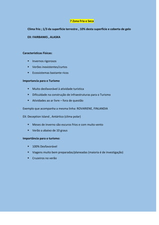 7 Zona Fria e Seca
Clima frio ; 1/3 da superfície terrestre , 10% desta superfície e coberta de gelo
EX: FAIRBANKS , ALASKA
Caracteristicas Físicas:
 Invernos rigorosos
 Verões inexistentes/curtos
 Ecossistemas bastante ricos
Importancia para o Turismo
 Muito desfavorável à atividade turistica
 Dificuldade na construção de infraestruturas para o Turismo
 Atividades ao ar livre – fora de questão
Exemplo que acompanha a mesma linha: ROVARIENE, FINLANDIA
EX: Deception Island , Antártico (clima polar)
 Meses de inverno são escuros frios e com muito vento
 Verão a abaixo de 10 graus
Importância para o turismo:
 100% Desfavorável
 Viagens muito bem preparadas/planeadas (maioria é de investigação)
 Cruzeiros no verão
 